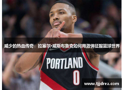 威少的热血传奇：拉塞尔·威斯布鲁克如何用激情征服篮球世界