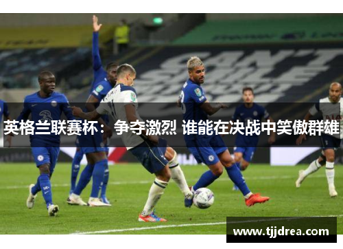 英格兰联赛杯:争夺激烈 谁能在决战中笑傲群雄 英格兰联赛杯:争夺激烈 谁能在决战中笑傲群雄