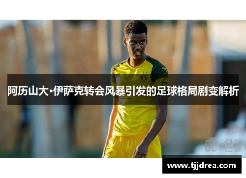 阿历山大·伊萨克转会风暴引发的足球格局剧变解析